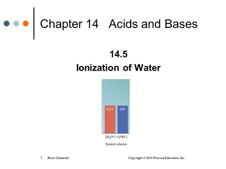 Basic Chemistry Copyright © 2011 Pearson Education, Inc. 1 Chapter 14 Acids and Bases 14.5 Ionization of Water.
