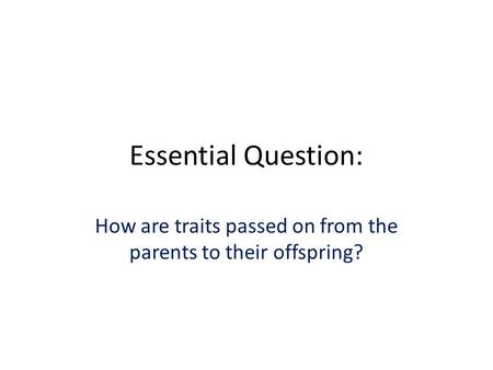 Essential Question: How are traits passed on from the parents to their offspring?
