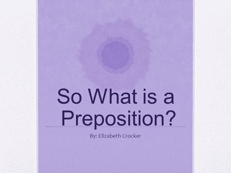 So What is a Preposition? By: Elizabeth Crocker. Prepositions are a group of words that show relationships between nouns, pronouns and other words in.
