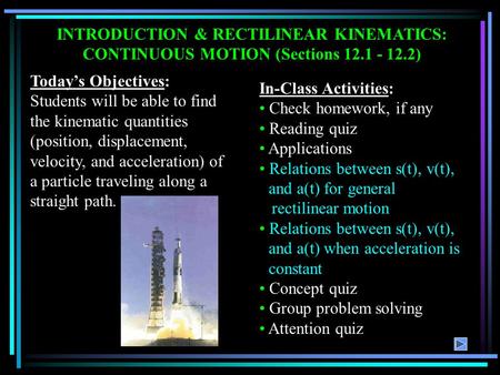 INTRODUCTION & RECTILINEAR KINEMATICS: CONTINUOUS MOTION (Sections 12.1 - 12.2) Today’s Objectives: Students will be able to find the kinematic quantities.