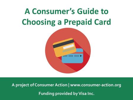 A Consumer’s Guide to Choosing a Prepaid Card A project of Consumer Action | www.consumer-action.org Funding provided by Visa Inc.