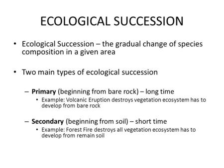 ECOLOGICAL SUCCESSION Ecological Succession – the gradual change of species composition in a given area Two main types of ecological succession – Primary.