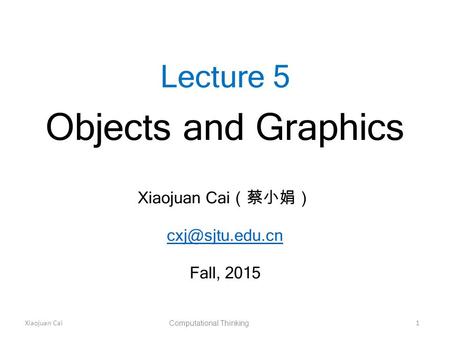 Xiaojuan Cai Computational Thinking 1 Lecture 5 Objects and Graphics Xiaojuan Cai （蔡小娟） Fall, 2015.