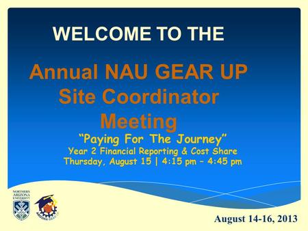 WELCOME TO THE Annual NAU GEAR UP Site Coordinator Meeting “Paying For The Journey” Year 2 Financial Reporting & Cost Share Thursday, August 15 | 4:15.
