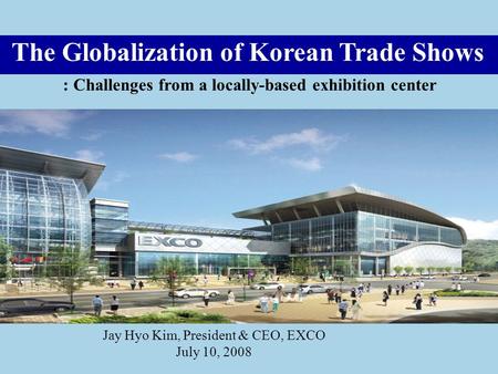 The Globalization of Korean Trade Shows : Challenges from a locally-based exhibition center Jay Hyo Kim, President & CEO, EXCO July 10, 2008.