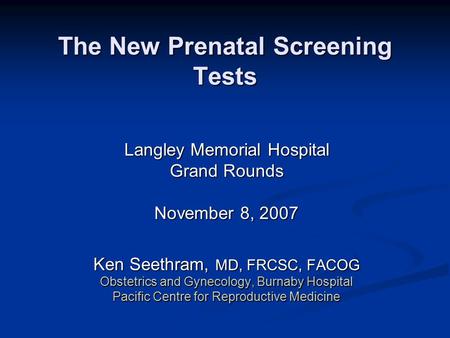 The New Prenatal Screening Tests Langley Memorial Hospital Grand Rounds November 8, 2007 Ken Seethram, MD, FRCSC, FACOG Obstetrics and Gynecology, Burnaby.