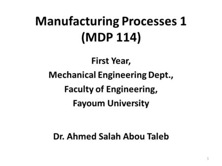 First Year, Mechanical Engineering Dept., Faculty of Engineering, Fayoum University Dr. Ahmed Salah Abou Taleb 1 Manufacturing Processes 1 (MDP 114)