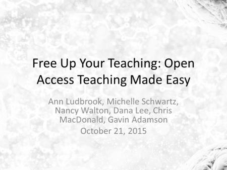 Free Up Your Teaching: Open Access Teaching Made Easy Ann Ludbrook, Michelle Schwartz, Nancy Walton, Dana Lee, Chris MacDonald, Gavin Adamson October 21,