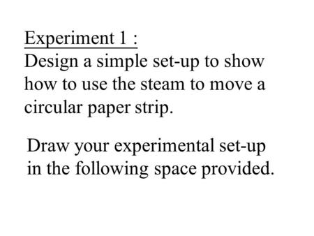 Experiment 1 : Design a simple set-up to show how to use the steam to move a circular paper strip. Draw your experimental set-up in the following space.