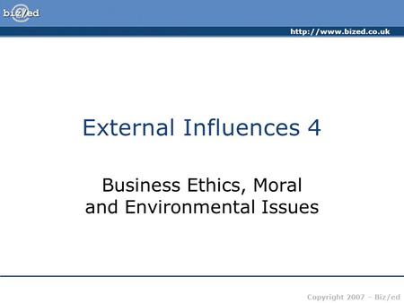Copyright 2007 – Biz/ed External Influences 4 Business Ethics, Moral and Environmental Issues.
