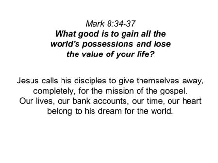 Mark 8:34-37 What good is to gain all the world's possessions and lose the value of your life? Jesus calls his disciples to give themselves away, completely,