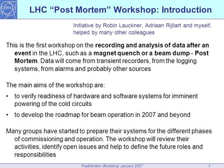 PostMortem Workshop January 20071 LHC “Post Mortem” Workshop: Introduction Initiative by Robin Lauckner, Adriaan Rijllart and myself, helped by many other.