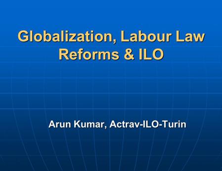 Globalization, Labour Law Reforms & ILO Arun Kumar, Actrav-ILO-Turin.