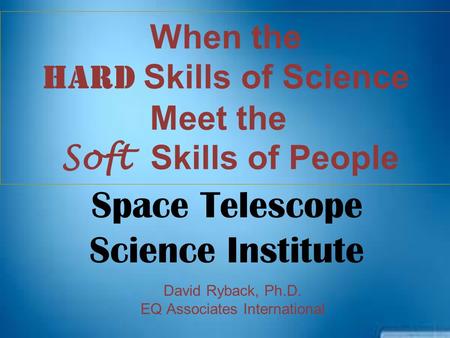 When the HARD Skills of Science Meet the Soft Skills of People David Ryback, Ph.D. EQ Associates International Space Telescope Science Institute.