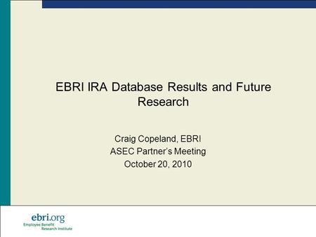 EBRI IRA Database Results and Future Research Craig Copeland, EBRI ASEC Partner’s Meeting October 20, 2010.