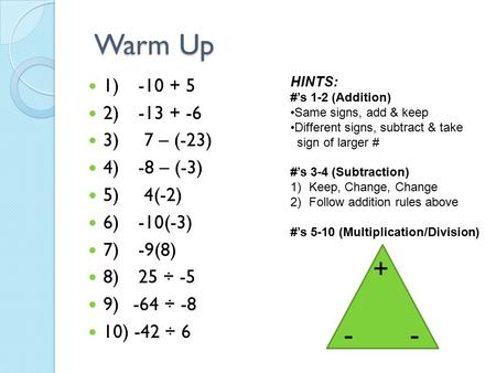 Warm Up 1) -10 + 5 2) -13 + -6 3) 7 – (-23) 4) -8 – (-3) 5) 4(-2) 6) -10(-3) 7) -9(8) 8) 25 ÷ -5 9) -64 ÷ -8 10) -42 ÷ 6 HINTS: #’s 1-2 (Addition) Same.