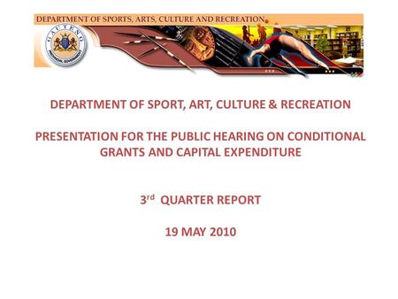 DEPARTMENT OF SPORT, ART, CULTURE & RECREATION PRESENTATION FOR THE PUBLIC HEARING ON CONDITIONAL GRANTS AND CAPITAL EXPENDITURE 3 rd QUARTER REPORT 19.
