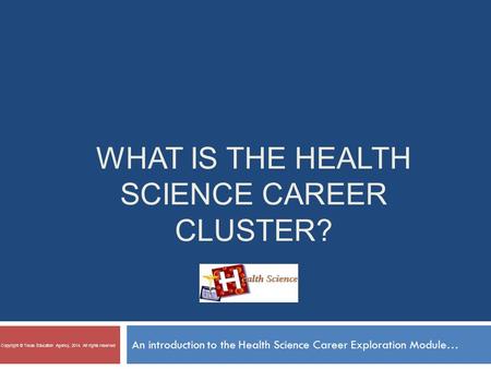 WHAT IS THE HEALTH SCIENCE CAREER CLUSTER? An introduction to the Health Science Career Exploration Module… Copyright © Texas Education Agency, 2014. All.