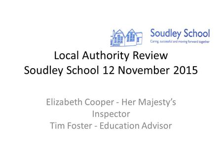 Local Authority Review Soudley School 12 November 2015 Elizabeth Cooper - Her Majesty’s Inspector Tim Foster - Education Advisor.