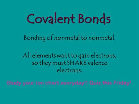 Covalent Bonds Bonding of nonmetal to nonmetal. All elements want to gain electrons, so they must SHARE valence electrons. Study your ion chart everyday!!