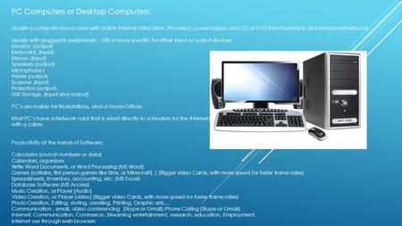 PC Computers or Desktop Computers: Usually a computer box or case with built In internal Hard Drive, Processor, power supply, and CD or DVD Rom hooked.
