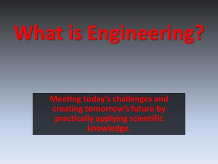 What is Engineering? Meeting today’s challenges and creating tomorrow’s future by practically applying scientific knowledge.