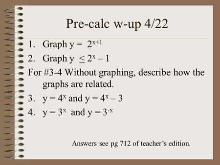 Pre-calc w-up 4/22 1.Graph y = 2 x+1 2.Graph y < 2 x – 1 For #3-4 Without graphing, describe how the graphs are related. 3.y = 4 x and y = 4 x – 3 4.y.
