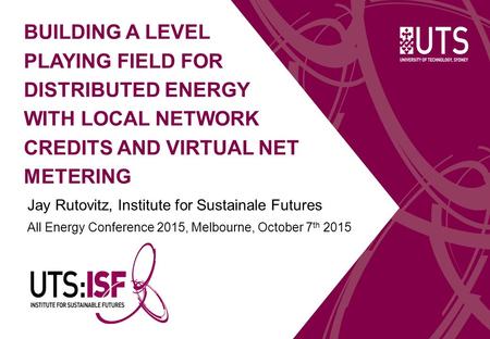 BUILDING A LEVEL PLAYING FIELD FOR DISTRIBUTED ENERGY WITH LOCAL NETWORK CREDITS AND VIRTUAL NET METERING Jay Rutovitz, Institute for Sustainale Futures.