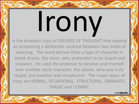 Irony Is the broadest class of FIGURES OF THOUGHT that depend on presenting a deliberate contrast between two levels of meaning. The word derives from.
