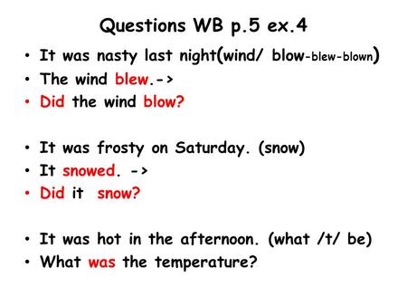 Questions WB p.5 ex.4 It was nasty last night ( wind/ blow -blew-blown ) The wind blew.-> Did the wind blow? It was frosty on Saturday. (snow) It snowed.