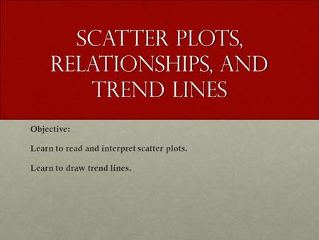 Scatter plots, relationships, and Trend lines Objective: Learn to read and interpret scatter plots. Learn to draw trend lines.