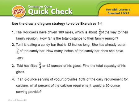 Course 2, Lesson 4-6 Use the draw a diagram strategy to solve Exercises 1-4 1. The Rockwells have driven 180 miles, which is about of the way to their.