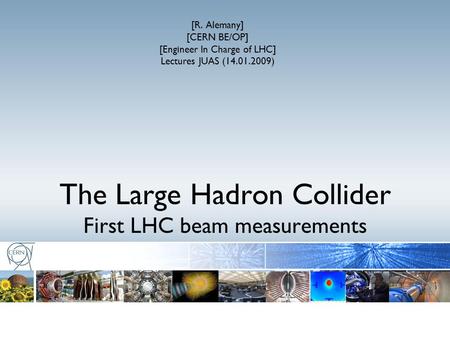 The Large Hadron Collider First LHC beam measurements [R. Alemany] [CERN BE/OP] [Engineer In Charge of LHC] Lectures JUAS (14.01.2009)