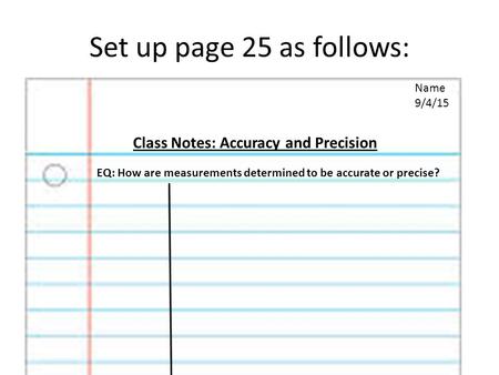 Set up page 25 as follows: Name 9/4/15 Class Notes: Accuracy and Precision EQ: How are measurements determined to be accurate or precise?
