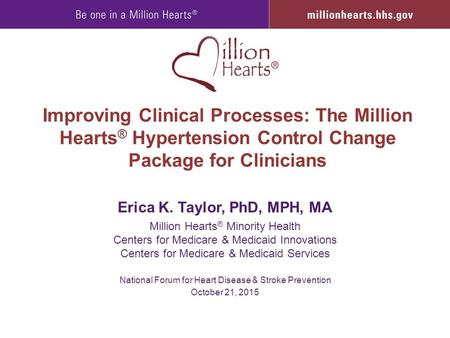 Improving Clinical Processes: The Million Hearts ® Hypertension Control Change Package for Clinicians Erica K. Taylor, PhD, MPH, MA Million Hearts ® Minority.