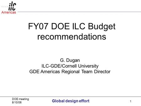 Global design effort DOE meeting 8/10/06 Global design effort Americas 1 FY07 DOE ILC Budget recommendations G. Dugan ILC-GDE/Cornell University GDE Americas.