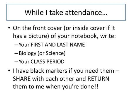 While I take attendance… On the front cover (or inside cover if it has a picture) of your notebook, write: – Your FIRST AND LAST NAME – Biology (or Science)
