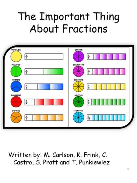 1 The Important Thing About Fractions Written by: M. Carlson, K. Frink, C. Castro, S. Pratt and T. Punkiewiez.