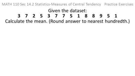 MATH 110 Sec 14.2 Statistics-Measures of Central Tendency Practice Exercises Given the dataset: 3 7 2 5 3 7 7 5 1 8 8.