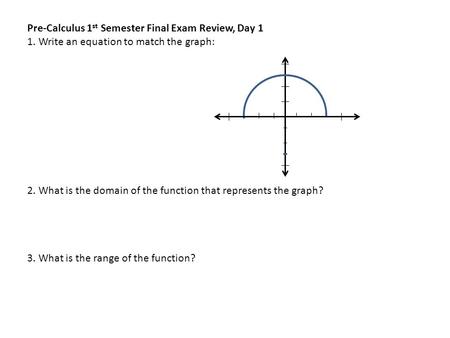 Pre-Calculus 1 st Semester Final Exam Review, Day 1 1. Write an equation to match the graph: 2. What is the domain of the function that represents the.