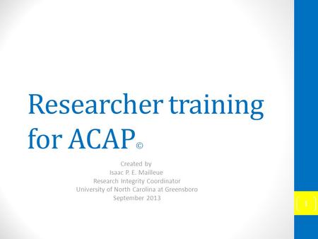 Researcher training for ACAP © Created by Isaac P. E. Mailleue Research Integrity Coordinator University of North Carolina at Greensboro September 2013.