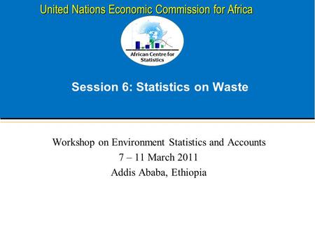 African Centre for Statistics United Nations Economic Commission for Africa Session 6: Statistics on Waste Workshop on Environment Statistics and Accounts.
