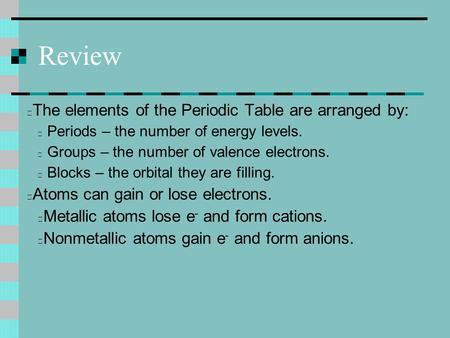 Review The elements of the Periodic Table are arranged by: Periods – the number of energy levels. Groups – the number of valence electrons. Blocks – the.
