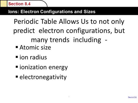 Section 8.4 Ions: Electron Configurations and Sizes Return to TOC Periodic Table Allows Us to not only predict electron configurations, but many trends.