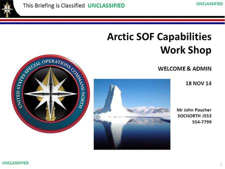 This Briefing is Classified UNCLASSIFIED Arctic SOF Capabilities Work Shop WELCOME & ADMIN 18 NOV 14 Mr John Poucher SOCNORTH J553 554-7799 1 UNCLASSIFIED.