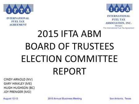 August 12-13San Antonio, Texas 2015 Annual Business Meeting 2015 IFTA ABM BOARD OF TRUSTEES ELECTION COMMITTEE REPORT CINDY ARNOLD (NV) GARY HINKLEY (ME)
