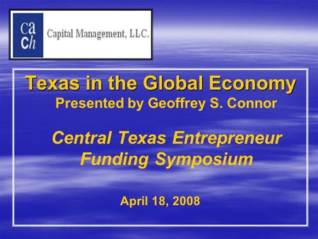 Texas in the Global Economy Texas in the Global Economy Presented by Geoffrey S. Connor Central Texas Entrepreneur Funding Symposium April 18, 2008.