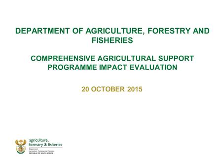 DEPARTMENT OF AGRICULTURE, FORESTRY AND FISHERIES COMPREHENSIVE AGRICULTURAL SUPPORT PROGRAMME IMPACT EVALUATION 20 OCTOBER 2015.