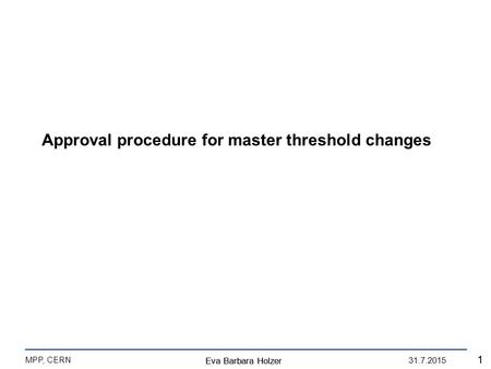 Eva Barbara Holzer MPP, CERN 31.7.2015 1 Eva Barbara Holzer 1 Approval procedure for master threshold changes.