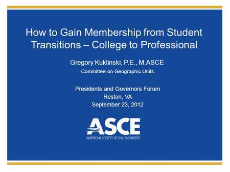 How to Gain Membership from Student Transitions – College to Professional Gregory Kuklinski, P.E., M.ASCE Committee on Geographic Units Presidents and.